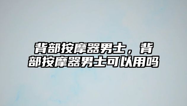 背部按摩器男士，背部按摩器男士可以用嗎